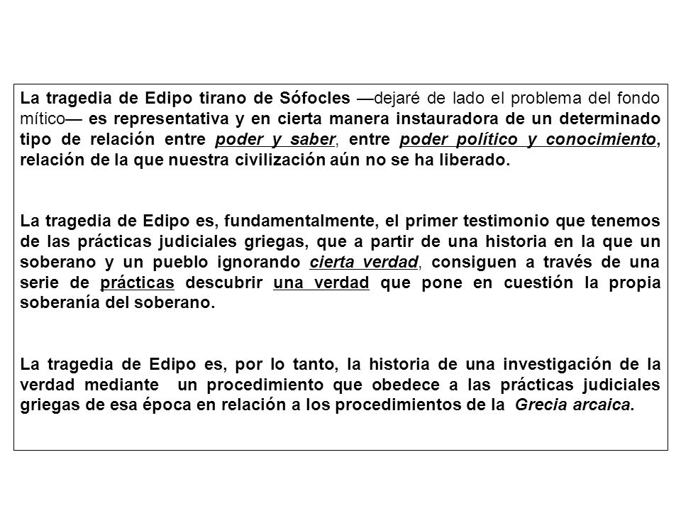 La tragedia de Edipo tirano de Sófocles —dejaré de lado el problema del fondo mítico— es representativa y en cierta manera instauradora de un determinado tipo de relación entre poder y saber, entre poder político y conocimiento, relación de la que nuestra civilización aún no se ha liberado.