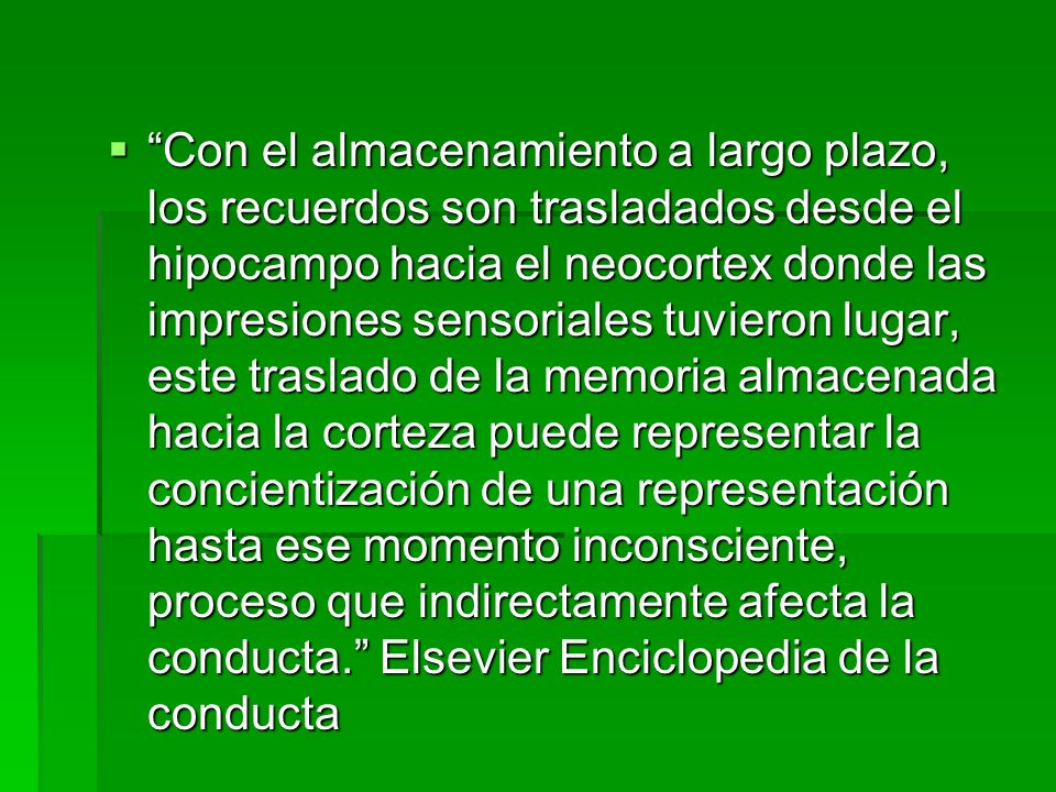 Con el almacenamiento a largo plazo, los recuerdos son trasladados desde el hipocampo hacia el neocortex donde las impresiones sensoriales tuvieron lugar, este traslado de la memoria almacenada hacia la corteza puede representar la concientización de una representación hasta ese momento inconsciente, proceso que indirectamente afecta la conducta. Elsevier Enciclopedia de la conducta