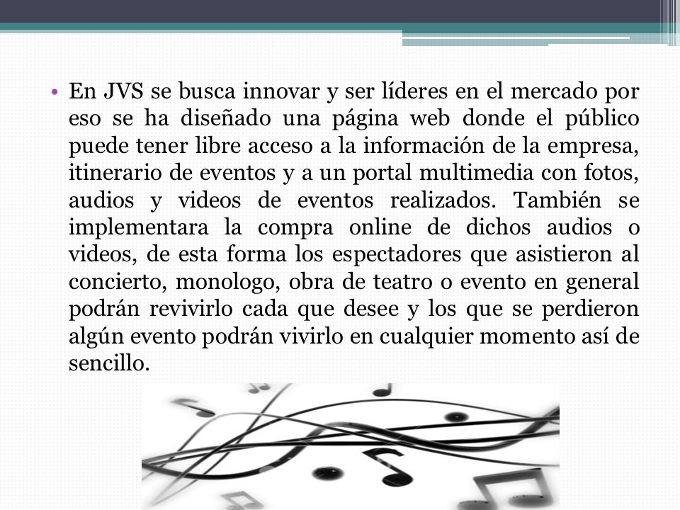 En JVS se busca innovar y ser líderes en el mercado por eso se ha diseñado una página web donde el público puede tener libre acceso a la información de la empresa, itinerario de eventos y a un portal multimedia con fotos, audios y videos de eventos realizados.