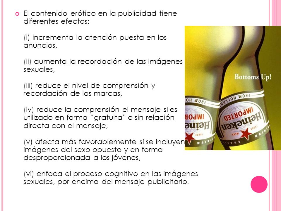 El contenido erótico en la publicidad tiene diferentes efectos: (i) incrementa la atención puesta en los anuncios, (ii) aumenta la recordación de las imágenes sexuales, (iii) reduce el nivel de comprensión y recordación de las marcas, (iv) reduce la comprensión el mensaje si es utilizado en forma gratuita o sin relación directa con el mensaje, (v) afecta más favorablemente si se incluyen imágenes del sexo opuesto y en forma desproporcionada a los jóvenes, (vi) enfoca el proceso cognitivo en las imágenes sexuales, por encima del mensaje publicitario.