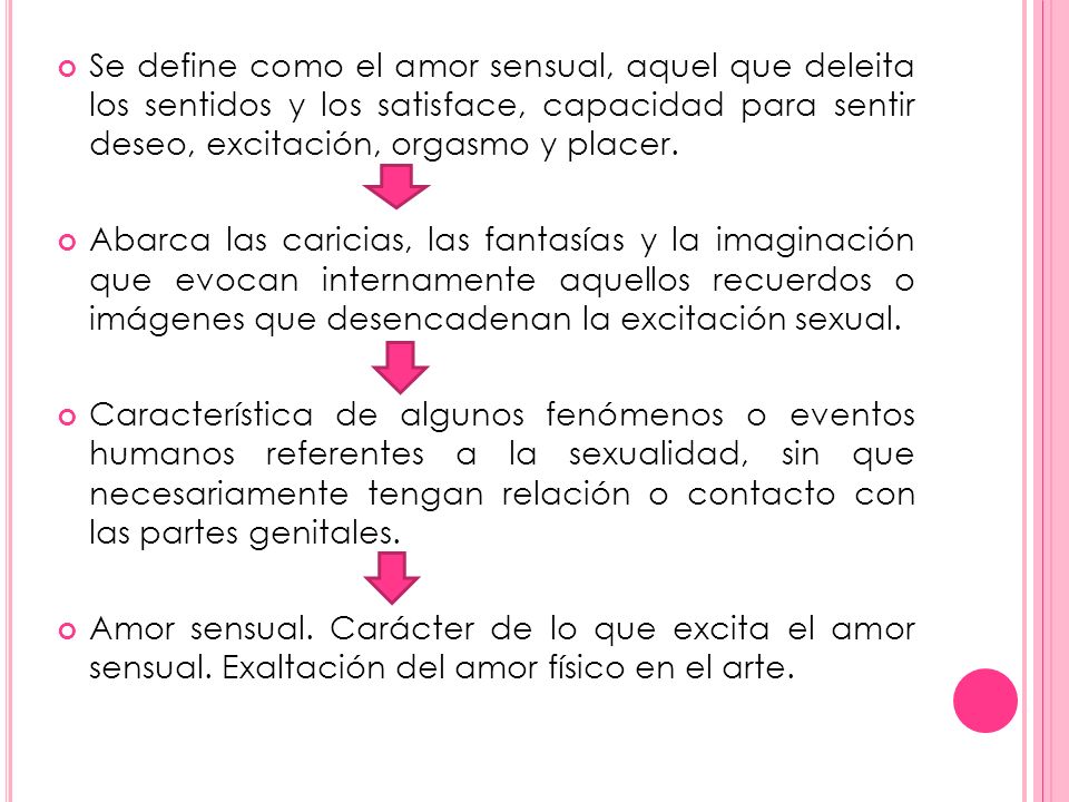 Se define como el amor sensual, aquel que deleita los sentidos y los satisface, capacidad para sentir deseo, excitación, orgasmo y placer.