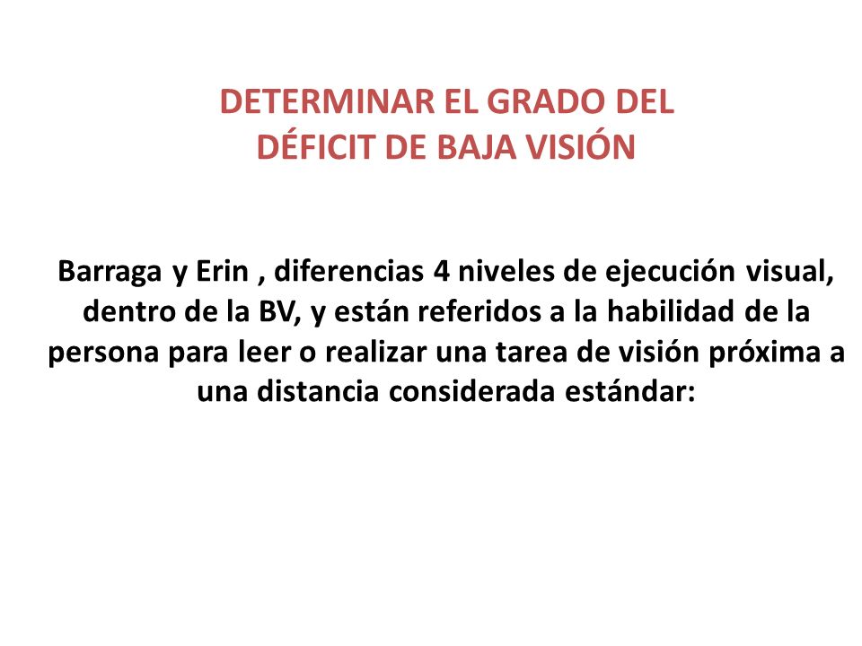 DETERMINAR EL GRADO DEL DÉFICIT DE BAJA VISIÓN Barraga y Erin , diferencias 4 niveles de ejecución visual, dentro de la BV, y están referidos a la habilidad de la persona para leer o realizar una tarea de visión próxima a una distancia considerada estándar: