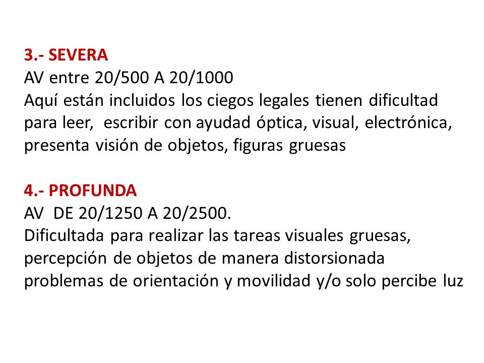3.- SEVERA AV entre 20/500 A 20/1000 Aquí están incluidos los ciegos legales tienen dificultad para leer, escribir con ayudad óptica, visual, electrónica, presenta visión de objetos, figuras gruesas 4.- PROFUNDA AV DE 20/1250 A 20/2500.
