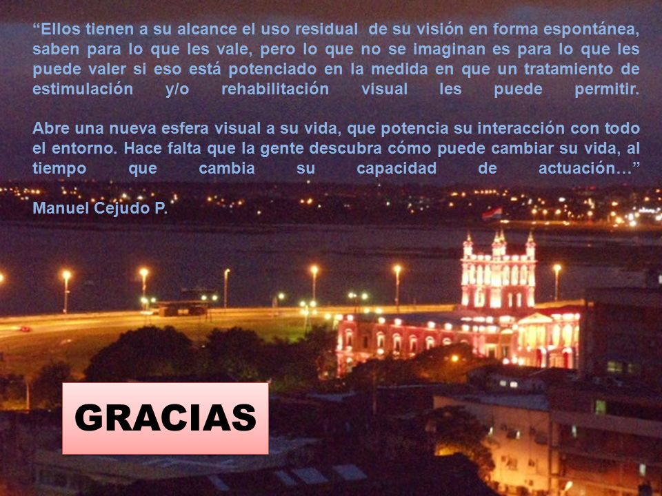 Ellos tienen a su alcance el uso residual de su visión en forma espontánea, saben para lo que les vale, pero lo que no se imaginan es para lo que les puede valer si eso está potenciado en la medida en que un tratamiento de estimulación y/o rehabilitación visual les puede permitir. Abre una nueva esfera visual a su vida, que potencia su interacción con todo el entorno. Hace falta que la gente descubra cómo puede cambiar su vida, al tiempo que cambia su capacidad de actuación… Manuel Cejudo P.