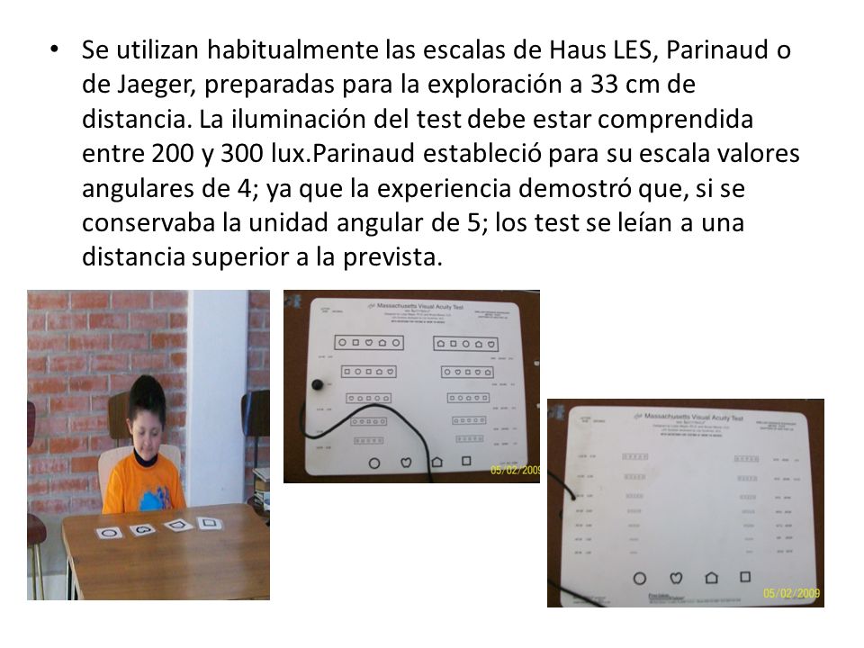 Se utilizan habitualmente las escalas de Haus LES, Parinaud o de Jaeger, preparadas para la exploración a 33 cm de distancia.