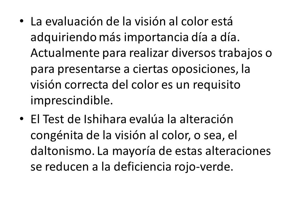 La evaluación de la visión al color está adquiriendo más importancia día a día. Actualmente para realizar diversos trabajos o para presentarse a ciertas oposiciones, la visión correcta del color es un requisito imprescindible.