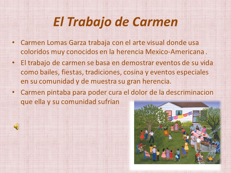 El Trabajo de Carmen Carmen Lomas Garza trabaja con el arte visual donde usa coloridos muy conocidos en la herencia Mexico-Americana .
