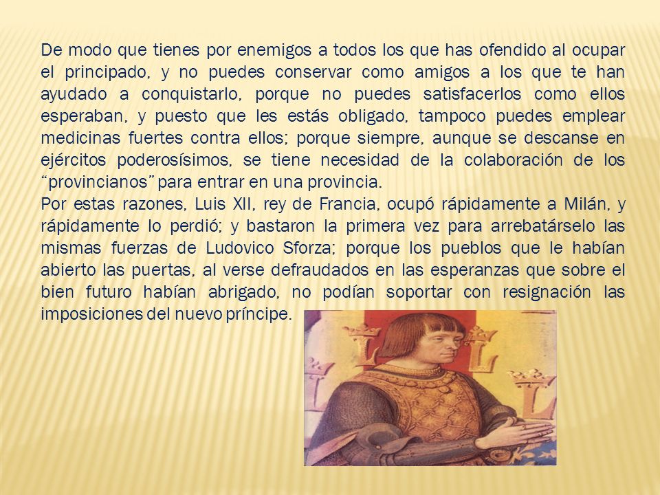 De modo que tienes por enemigos a todos los que has ofendido al ocupar el principado, y no puedes conservar como amigos a los que te han ayudado a conquistarlo, porque no puedes satisfacerlos como ellos esperaban, y puesto que les estás obligado, tampoco puedes emplear medicinas fuertes contra ellos; porque siempre, aunque se descanse en ejércitos poderosísimos, se tiene necesidad de la colaboración de los provincianos para entrar en una provincia.