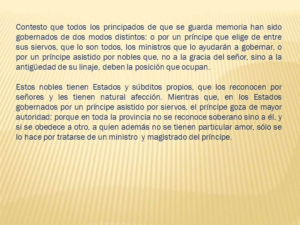 Contesto que todos los principados de que se guarda memoria han sido gobernados de dos modos distintos: o por un príncipe que elige de entre sus siervos, que lo son todos, los ministros que lo ayudarán a gobernar, o por un príncipe asistido por nobles que, no a la gracia del señor, sino a la antigüedad de su linaje, deben la posición que ocupan.