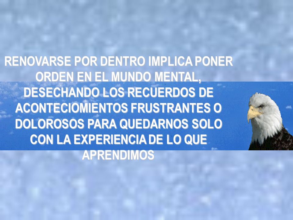 RENOVARSE POR DENTRO IMPLICA PONER ORDEN EN EL MUNDO MENTAL, DESECHANDO LOS RECUERDOS DE ACONTECIOMIENTOS FRUSTRANTES O DOLOROSOS PARA QUEDARNOS SOLO CON LA EXPERIENCIA DE LO QUE APRENDIMOS