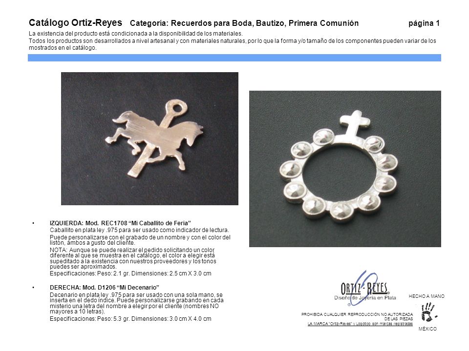Catálogo Ortiz-Reyes Categoría: Recuerdos para Boda, Bautizo, Primera Comunión página 1 La existencia del producto está condicionada a la disponibilidad de los materiales. Todos los productos son desarrollados a nivel artesanal y con materiales naturales, por lo que la forma y/o tamaño de los componentes pueden variar de los mostrados en el catálogo.