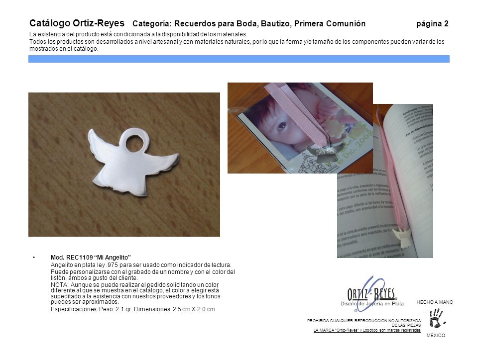 Catálogo Ortiz-Reyes Categoría: Recuerdos para Boda, Bautizo, Primera Comunión página 2 La existencia del producto está condicionada a la disponibilidad de los materiales. Todos los productos son desarrollados a nivel artesanal y con materiales naturales, por lo que la forma y/o tamaño de los componentes pueden variar de los mostrados en el catálogo.