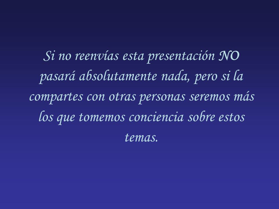 Si no reenvías esta presentación NO pasará absolutamente nada, pero si la compartes con otras personas seremos más los que tomemos conciencia sobre estos temas.