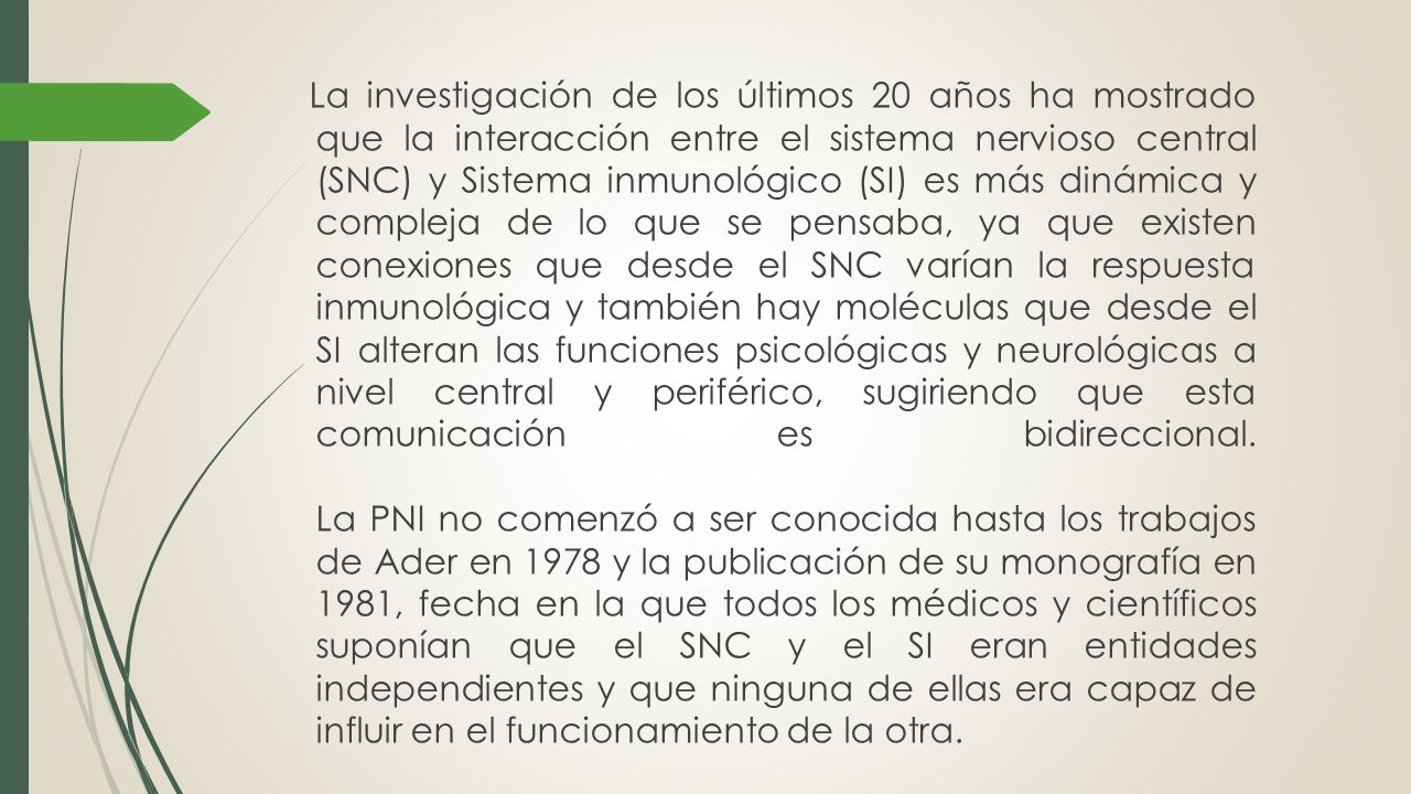 La investigación de los últimos 20 años ha mostrado que la interacción entre el sistema nervioso central (SNC) y Sistema inmunológico (SI) es más dinámica y compleja de lo que se pensaba, ya que existen conexiones que desde el SNC varían la respuesta inmunológica y también hay moléculas que desde el SI alteran las funciones psicológicas y neurológicas a nivel central y periférico, sugiriendo que esta comunicación es bidireccional.