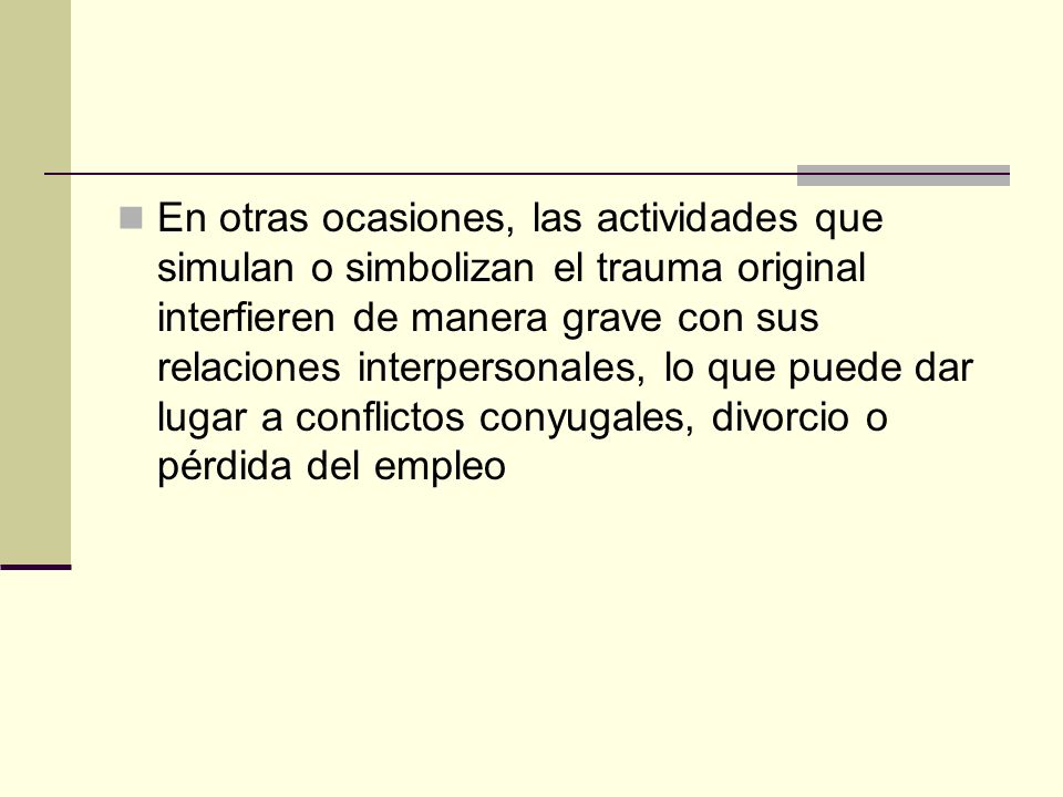 En otras ocasiones, las actividades que simulan o simbolizan el trauma original interfieren de manera grave con sus relaciones interpersonales, lo que puede dar lugar a conflictos conyugales, divorcio o pérdida del empleo