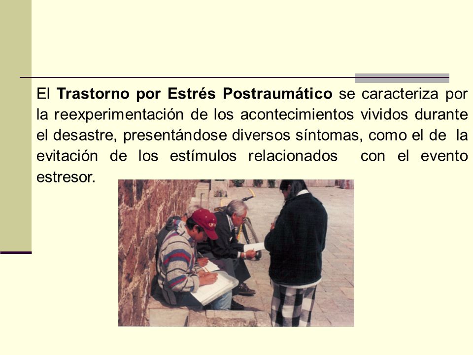 El Trastorno por Estrés Postraumático se caracteriza por la reexperimentación de los acontecimientos vividos durante el desastre, presentándose diversos síntomas, como el de la evitación de los estímulos relacionados con el evento estresor.