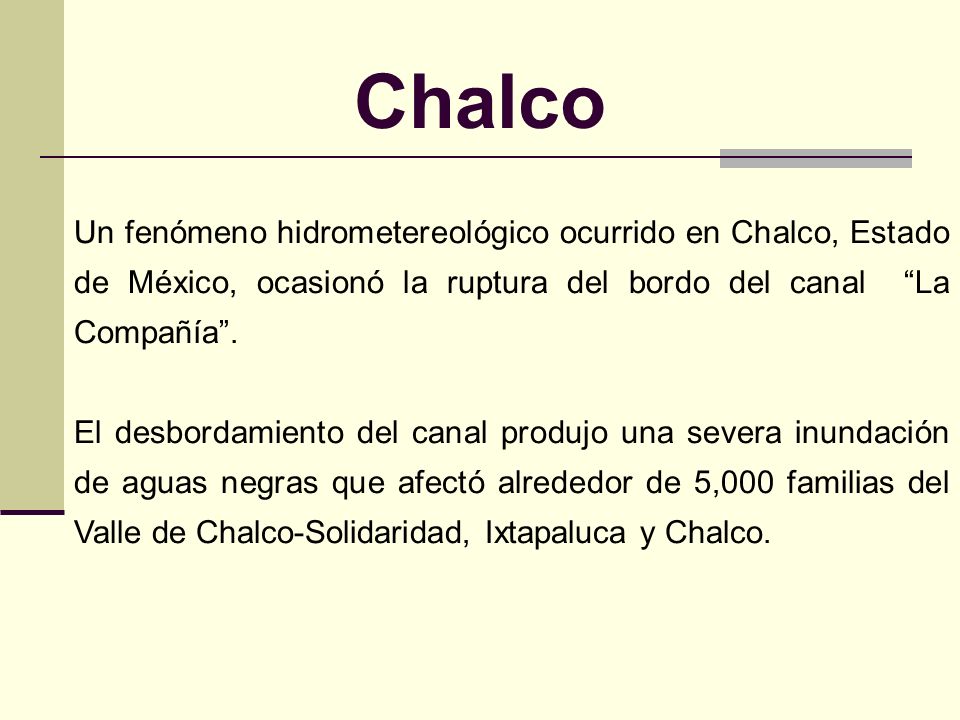 Chalco Un fenómeno hidrometereológico ocurrido en Chalco, Estado de México, ocasionó la ruptura del bordo del canal La Compañía .