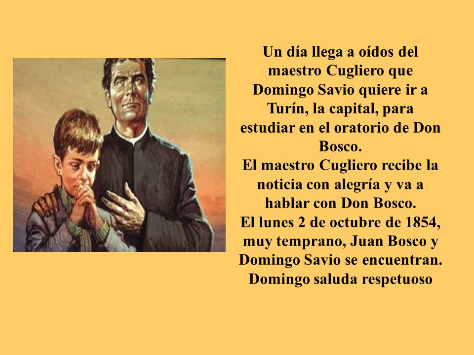 Un día llega a oídos del maestro Cugliero que Domingo Savio quiere ir a Turín, la capital, para estudiar en el oratorio de Don Bosco.