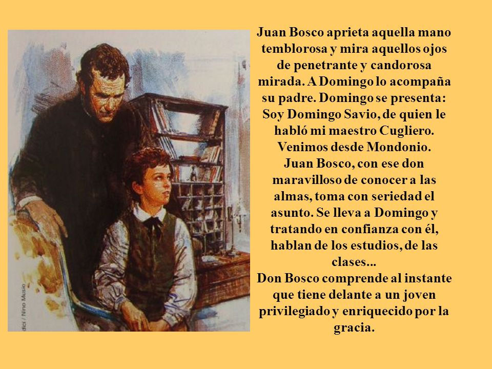 Juan Bosco aprieta aquella mano temblorosa y mira aquellos ojos de penetrante y candorosa mirada. A Domingo lo acompaña su padre. Domingo se presenta: Soy Domingo Savio, de quien le habló mi maestro Cugliero. Venimos desde Mondonio.