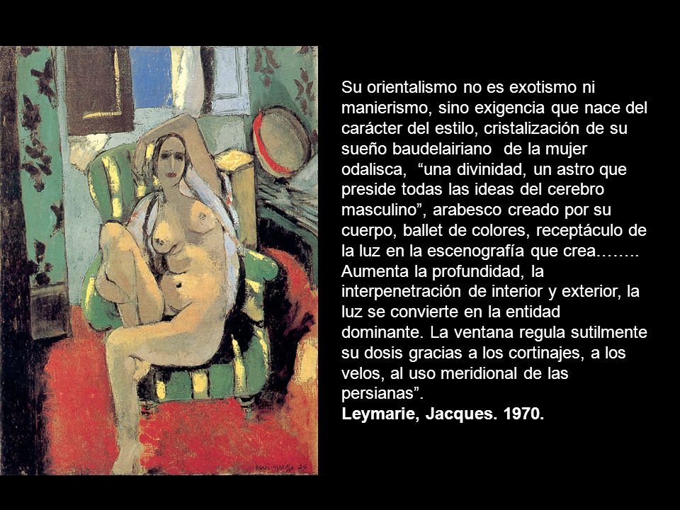 Su orientalismo no es exotismo ni manierismo, sino exigencia que nace del carácter del estilo, cristalización de su sueño baudelairiano de la mujer odalisca, una divinidad, un astro que preside todas las ideas del cerebro masculino , arabesco creado por su cuerpo, ballet de colores, receptáculo de la luz en la escenografía que crea…….. Aumenta la profundidad, la interpenetración de interior y exterior, la luz se convierte en la entidad dominante. La ventana regula sutilmente su dosis gracias a los cortinajes, a los velos, al uso meridional de las persianas .