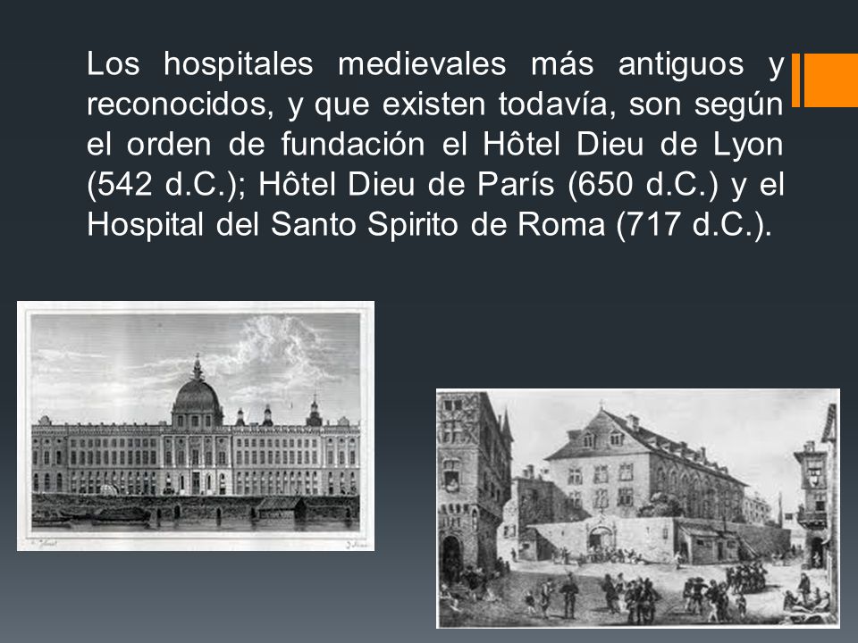 Los hospitales medievales más antiguos y reconocidos, y que existen todavía, son según el orden de fundación el Hôtel Dieu de Lyon (542 d.C.); Hôtel Dieu de París (650 d.C.) y el Hospital del Santo Spirito de Roma (717 d.C.).