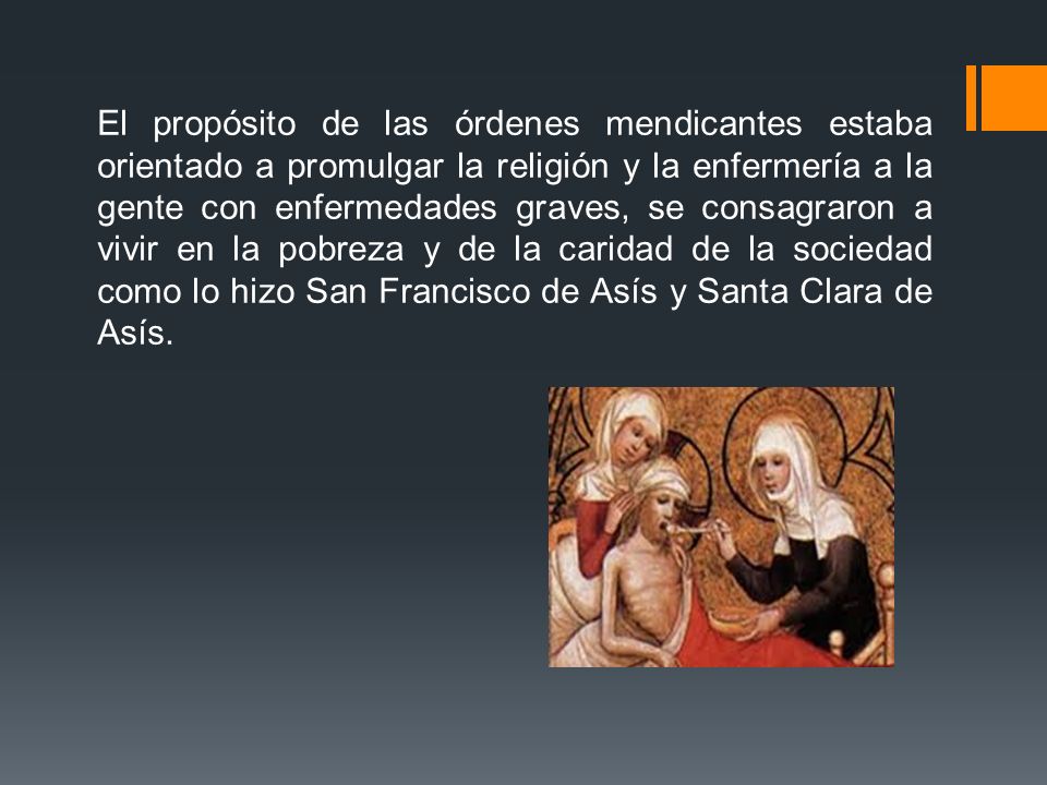 El propósito de las órdenes mendicantes estaba orientado a promulgar la religión y la enfermería a la gente con enfermedades graves, se consagraron a vivir en la pobreza y de la caridad de la sociedad como lo hizo San Francisco de Asís y Santa Clara de Asís.