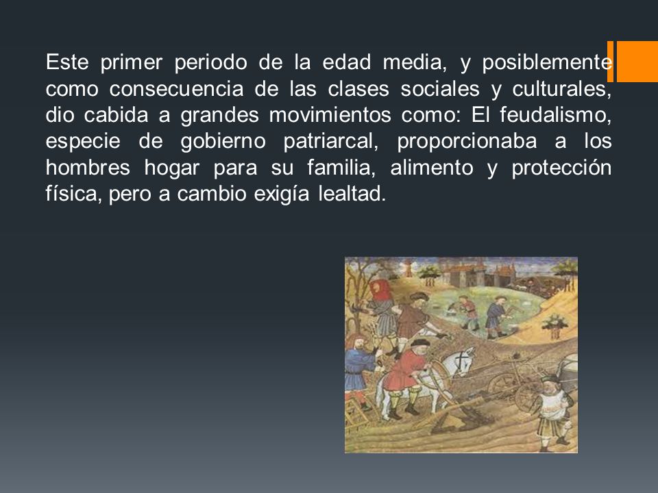 Este primer periodo de la edad media, y posiblemente como consecuencia de las clases sociales y culturales, dio cabida a grandes movimientos como: El feudalismo, especie de gobierno patriarcal, proporcionaba a los hombres hogar para su familia, alimento y protección física, pero a cambio exigía lealtad.