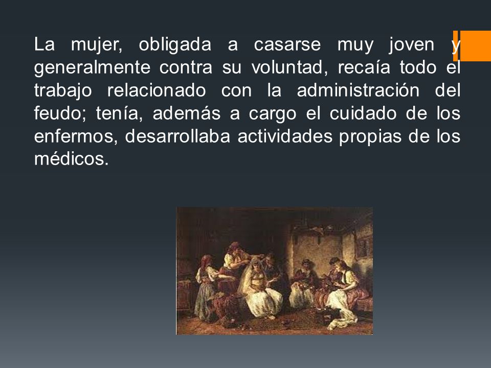 La mujer, obligada a casarse muy joven y generalmente contra su voluntad, recaía todo el trabajo relacionado con la administración del feudo; tenía, además a cargo el cuidado de los enfermos, desarrollaba actividades propias de los médicos.