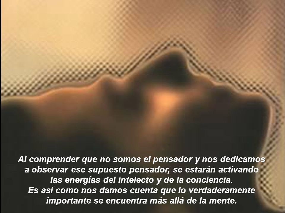 Al comprender que no somos el pensador y nos dedicamos a observar ese supuesto pensador, se estarán activando las energías del intelecto y de la conciencia.
