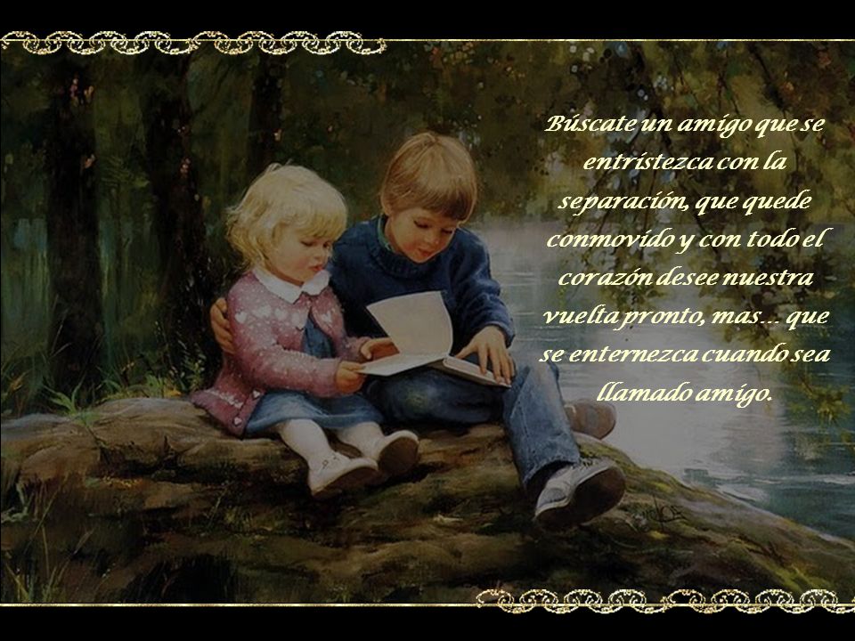 Búscate un amigo que se entristezca con la separación, que quede conmovido y con todo el corazón desee nuestra vuelta pronto, mas… que se enternezca cuando sea llamado amigo.