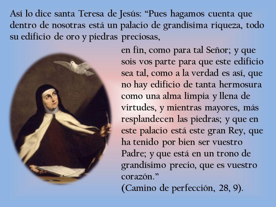 Así lo dice santa Teresa de Jesús: Pues hagamos cuenta que dentro de nosotras está un palacio de grandísima riqueza, todo su edificio de oro y piedras preciosas,