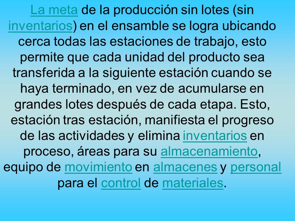 La meta de la producción sin lotes (sin inventarios) en el ensamble se logra ubicando cerca todas las estaciones de trabajo, esto permite que cada unidad del producto sea transferida a la siguiente estación cuando se haya terminado, en vez de acumularse en grandes lotes después de cada etapa.