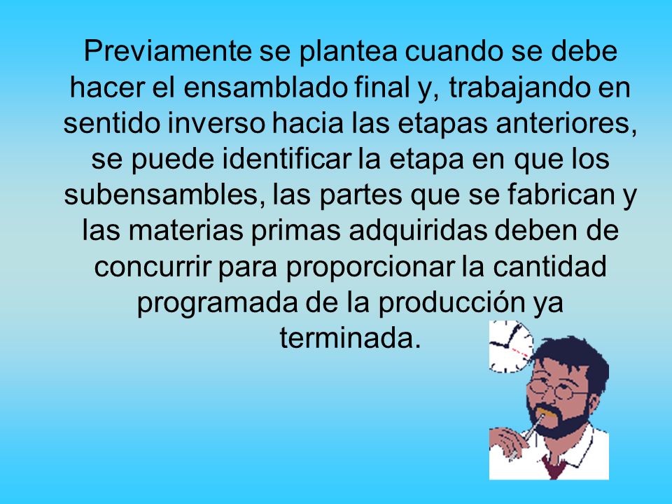 Previamente se plantea cuando se debe hacer el ensamblado final y, trabajando en sentido inverso hacia las etapas anteriores, se puede identificar la etapa en que los subensambles, las partes que se fabrican y las materias primas adquiridas deben de concurrir para proporcionar la cantidad programada de la producción ya terminada.
