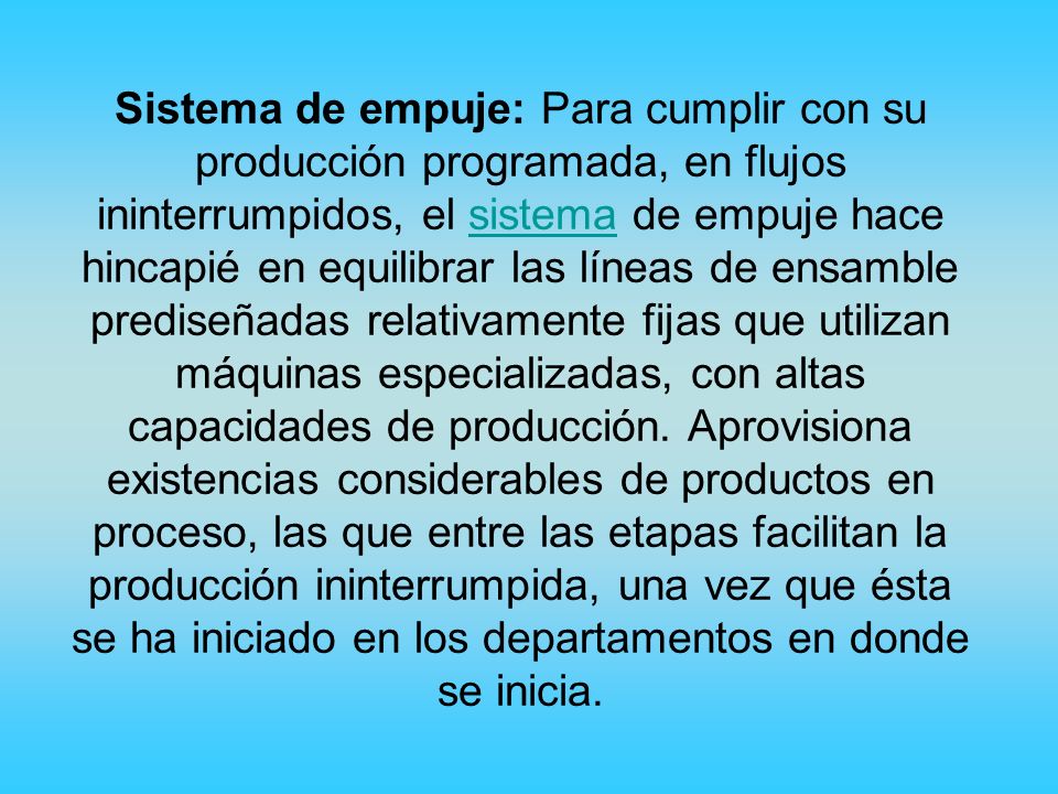 Sistema de empuje: Para cumplir con su producción programada, en flujos ininterrumpidos, el sistema de empuje hace hincapié en equilibrar las líneas de ensamble prediseñadas relativamente fijas que utilizan máquinas especializadas, con altas capacidades de producción.