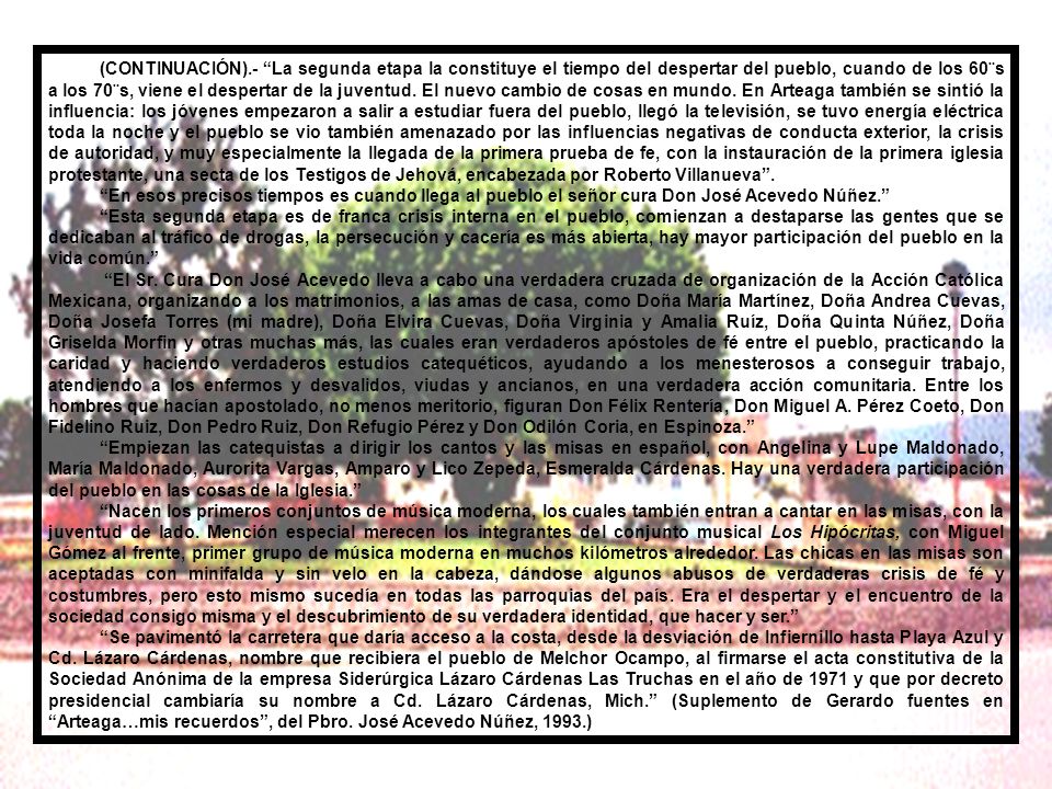 (CONTINUACIÓN).- La segunda etapa la constituye el tiempo del despertar del pueblo, cuando de los 60¨s a los 70¨s, viene el despertar de la juventud. El nuevo cambio de cosas en mundo. En Arteaga también se sintió la influencia: los jóvenes empezaron a salir a estudiar fuera del pueblo, llegó la televisión, se tuvo energía eléctrica toda la noche y el pueblo se vio también amenazado por las influencias negativas de conducta exterior, la crisis de autoridad, y muy especialmente la llegada de la primera prueba de fe, con la instauración de la primera iglesia protestante, una secta de los Testigos de Jehová, encabezada por Roberto Villanueva .