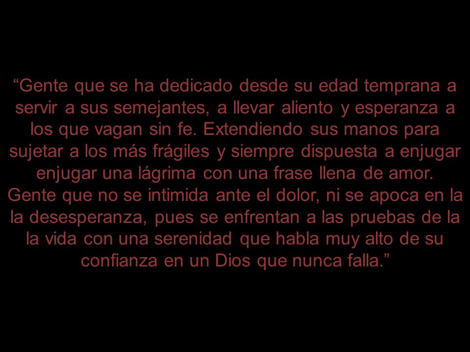 Gente que se ha dedicado desde su edad temprana a servir a sus semejantes, a llevar aliento y esperanza a los que vagan sin fe. Extendiendo sus manos para sujetar a los más frágiles y siempre dispuesta a enjugar una lágrima con una frase llena de amor.