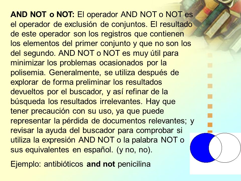 AND NOT o NOT: El operador AND NOT o NOT es el operador de exclusión de conjuntos. El resultado de este operador son los registros que contienen los elementos del primer conjunto y que no son los del segundo. AND NOT o NOT es muy útil para minimizar los problemas ocasionados por la polisemia. Generalmente, se utiliza después de explorar de forma preliminar los resultados devueltos por el buscador, y así refinar de la búsqueda los resultados irrelevantes. Hay que tener precaución con su uso, ya que puede representar la pérdida de documentos relevantes; y revisar la ayuda del buscador para comprobar si utiliza la expresión AND NOT o la palabra NOT o sus equivalentes en español. (y no, no).