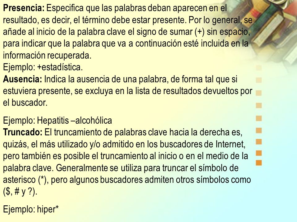 Presencia: Especifica que las palabras deban aparecen en el resultado, es decir, el término debe estar presente. Por lo general, se añade al inicio de la palabra clave el signo de sumar (+) sin espacio, para indicar que la palabra que va a continuación esté incluida en la información recuperada. Ejemplo: +estadística. Ausencia: Indica la ausencia de una palabra, de forma tal que si estuviera presente, se excluya en la lista de resultados devueltos por el buscador.