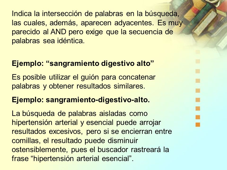 Indica la intersección de palabras en la búsqueda, las cuales, además, aparecen adyacentes. Es muy parecido al AND pero exige que la secuencia de palabras sea idéntica.