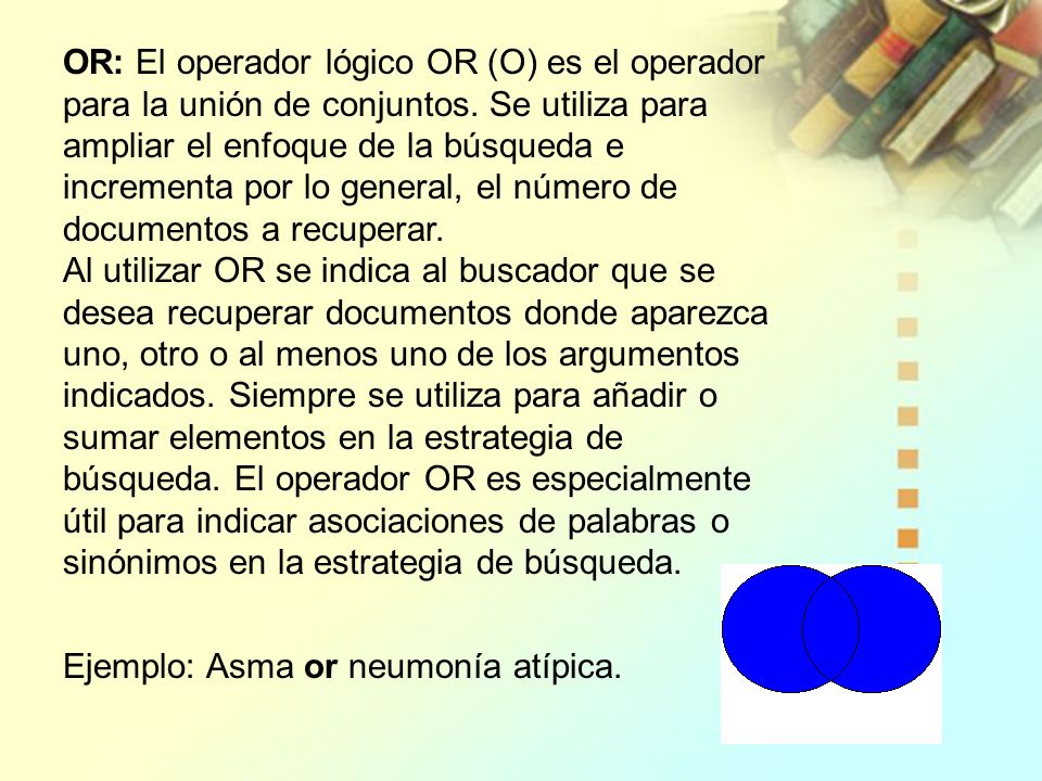 OR: El operador lógico OR (O) es el operador para la unión de conjuntos. Se utiliza para ampliar el enfoque de la búsqueda e incrementa por lo general, el número de documentos a recuperar. Al utilizar OR se indica al buscador que se desea recuperar documentos donde aparezca uno, otro o al menos uno de los argumentos indicados. Siempre se utiliza para añadir o sumar elementos en la estrategia de búsqueda. El operador OR es especialmente útil para indicar asociaciones de palabras o sinónimos en la estrategia de búsqueda.