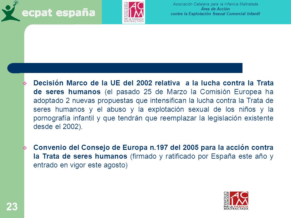 Decisión Marco de la UE del 2002 relativa a la lucha contra la Trata de seres humanos (el pasado 25 de Marzo la Comisión Europea ha adoptado 2 nuevas propuestas que intensifican la lucha contra la Trata de seres humanos y el abuso y la explotación sexual de los niños y la pornografía infantil y que tendrán que reemplazar la legislación existente desde el 2002).