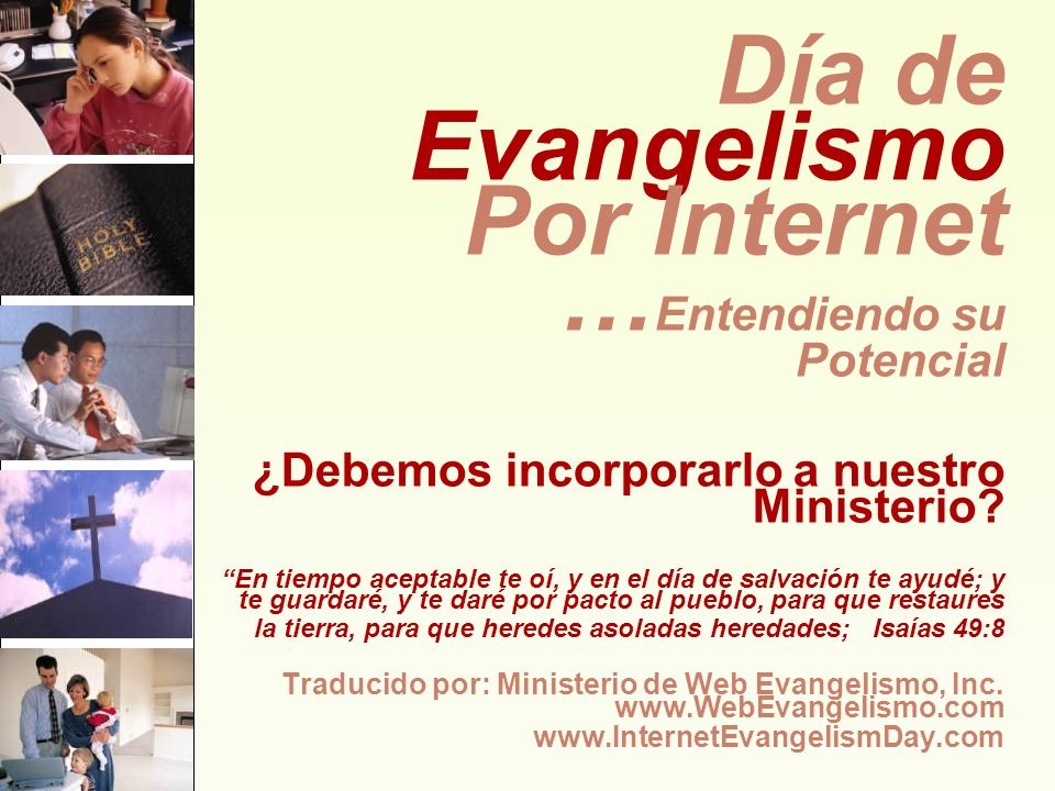 Día de Evangelismo Por Internet …Entendiendo su Potencial ¿Debemos incorporarlo a nuestro Ministerio En tiempo aceptable te oí, y en el día de salvación te ayudé; y te guardaré, y te daré por pacto al pueblo, para que restaures la tierra, para que heredes asoladas heredades; Isaías 49:8 Traducido por: Ministerio de Web Evangelismo, Inc.