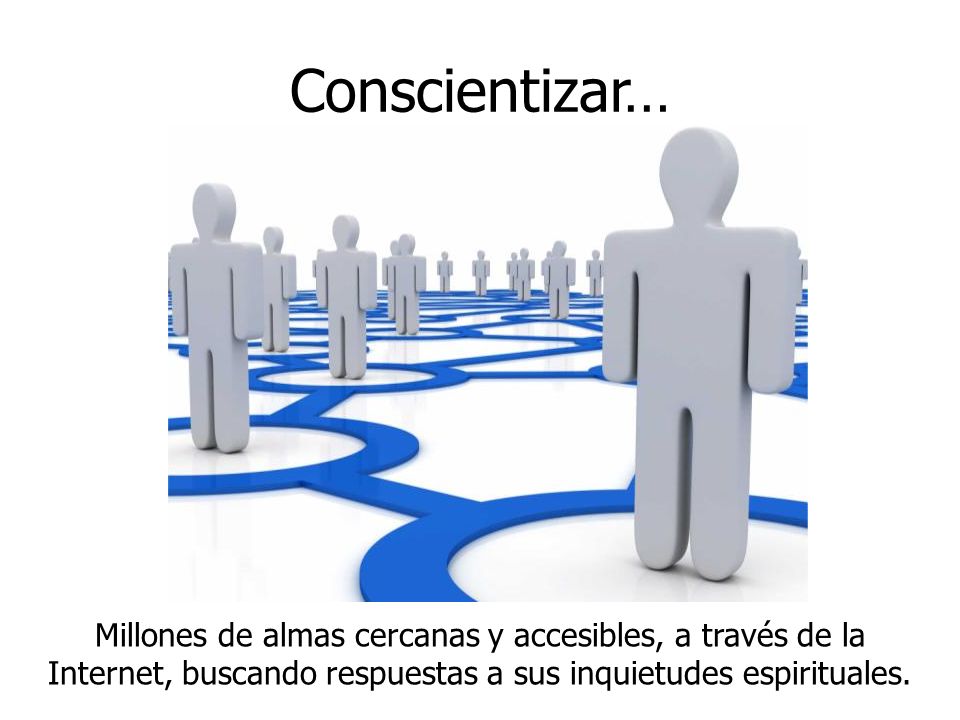 Conscientizar… Millones de almas cercanas y accesibles, a través de la Internet, buscando respuestas a sus inquietudes espirituales.