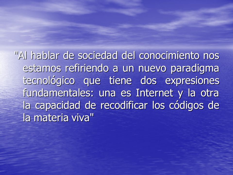 Al hablar de sociedad del conocimiento nos estamos refiriendo a un nuevo paradigma tecnológico que tiene dos expresiones fundamentales: una es Internet y la otra la capacidad de recodificar los códigos de la materia viva