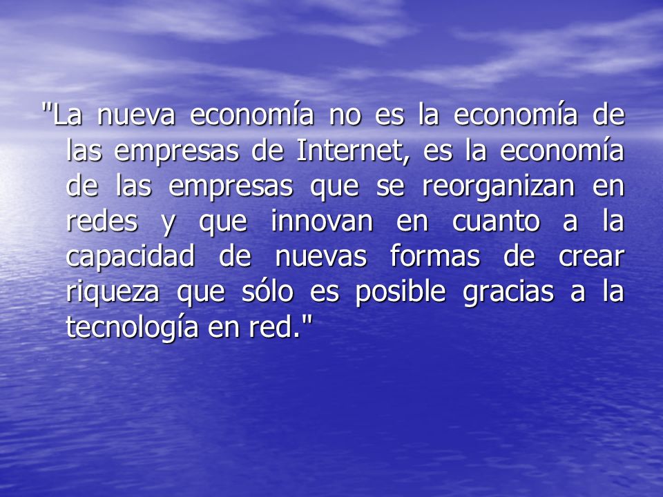La nueva economía no es la economía de las empresas de Internet, es la economía de las empresas que se reorganizan en redes y que innovan en cuanto a la capacidad de nuevas formas de crear riqueza que sólo es posible gracias a la tecnología en red.