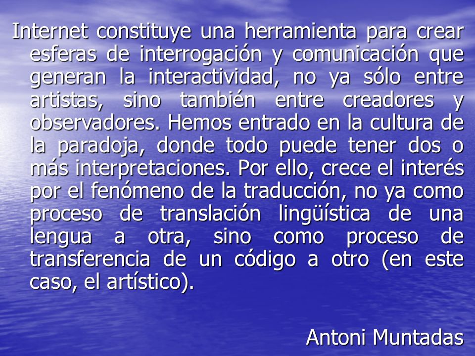 Internet constituye una herramienta para crear esferas de interrogación y comunicación que generan la interactividad, no ya sólo entre artistas, sino también entre creadores y observadores. Hemos entrado en la cultura de la paradoja, donde todo puede tener dos o más interpretaciones. Por ello, crece el interés por el fenómeno de la traducción, no ya como proceso de translación lingüística de una lengua a otra, sino como proceso de transferencia de un código a otro (en este caso, el artístico).
