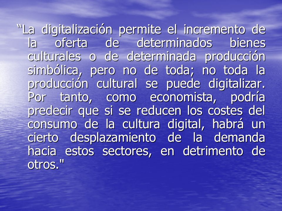 La digitalización permite el incremento de la oferta de determinados bienes culturales o de determinada producción simbólica, pero no de toda; no toda la producción cultural se puede digitalizar.