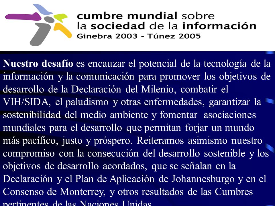 Nuestro desafío es encauzar el potencial de la tecnología de la información y la comunicación para promover los objetivos de desarrollo de la Declaración del Milenio, combatir el VIH/SIDA, el paludismo y otras enfermedades, garantizar la sostenibilidad del medio ambiente y fomentar asociaciones mundiales para el desarrollo que permitan forjar un mundo más pacífico, justo y próspero.