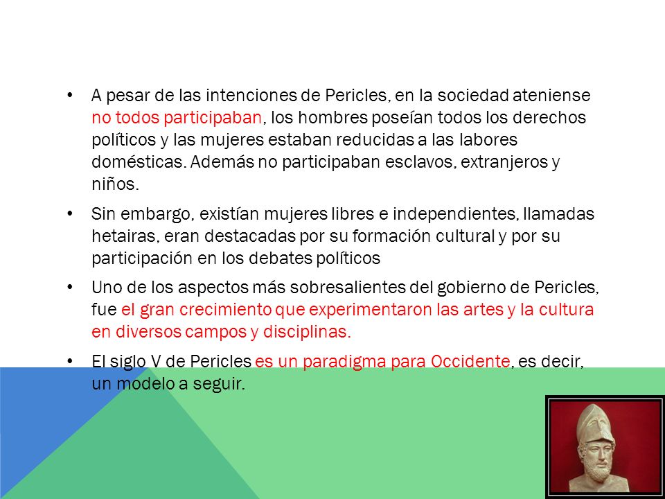 A pesar de las intenciones de Pericles, en la sociedad ateniense no todos participaban, los hombres poseían todos los derechos políticos y las mujeres estaban reducidas a las labores domésticas. Además no participaban esclavos, extranjeros y niños.