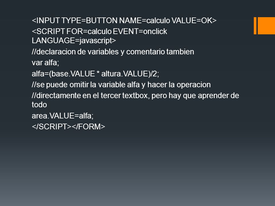 <INPUT TYPE=BUTTON NAME=calculo VALUE=OK> <SCRIPT FOR=calculo EVENT=onclick LANGUAGE=javascript> //declaracion de variables y comentario tambien var alfa; alfa=(base.VALUE * altura.VALUE)/2; //se puede omitir la variable alfa y hacer la operacion //directamente en el tercer textbox, pero hay que aprender de todo area.VALUE=alfa; </SCRIPT></FORM>